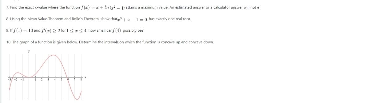 7. Find the exact x-value where the function f (x) = x + ln x 2 – 1) attains a maximum value. An estimated answer or a calculator answer will not e
8. Using the Mean Value Theorem and Rolle's Theorem, show that‡3 + x – 1 = 0 has exactly one real root.
9. If f (1) = 10 and f′(x) > 2 for 1< x < 4, how small canf (4) possibly be?
10. The graph of a function is given below. Determine the intervals on which the function is concave up and concave down.
Phy