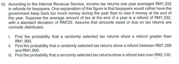 b) According to the Internal Revenue Service, income tax returns one year averaged RM1,332
in refunds for taxpayers. One explanation of this figure is that taxpayers would rather have the
government keep back too much money during the year than to owe it money at the end of
the year. Suppose the average amount of tax at the end of a year is a refund of RM1,332,
with a standard deviation of RM725. Assume that amounts owed or due on tax returns are
normally distributed.
i. Find the probability that a randomly selected tax returns show a refund greater than
RM1,900.
ii. Find the probability that a randomly selected tax returns show a refund between RM1,200
and RM1,800.
iii. Find the probability that a randomly selected tax returns show a refund less than RM2,100.