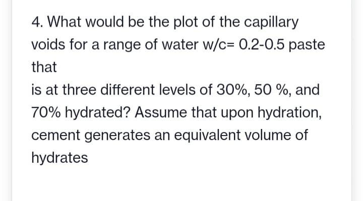 4. What would be the plot of the capillary
voids for a range of water w/c= 0.2-0.5 paste
that
is at three different levels of 30%, 50 %, and
70% hydrated? Assume that upon hydration,
cement generates an equivalent volume of
hydrates