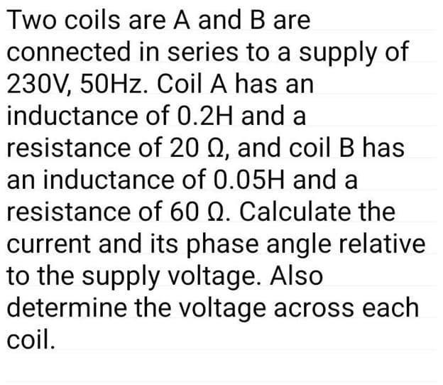 Two coils are A and B are
connected in series to a supply of
230V, 50HZ. Coil A has an
inductance of 0.2H and a
resistance of 20 Q, and coil B has
an inductance of 0.05H and a
resistance of 60 Q. Calculate the
current and its phase angle relative
to the supply voltage. Also
determine the voltage across each
coil.
