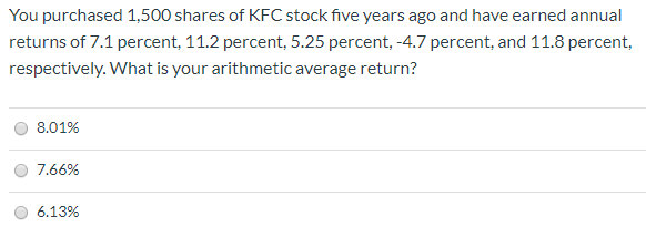 You purchased 1,500 shares of KFC stock five years ago and have earned annual
returns of 7.1 percent, 11.2 percent, 5.25 percent, -4.7 percent, and 11.8 percent,
respectively. What is your arithmetic average return?
8.01%
7.66%
6.13%
