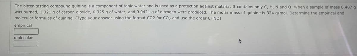 The bitter-tasting compound quinine is a component of tonic water and is used as a protection against malaria. It contains only C, H, N and O. When a sample of mass 0.487 g
was burned, 1.321 g of carbon dioxide, 0.325 g of water, and 0.0421 g of nitrogen were produced. The molar mass of quinine is 324 g/mol. Determine the empirical and
molecular formulas of quinine. (Type your answer using the format CO2 for CO2 and use the order CHNO)
empirical
molecular
