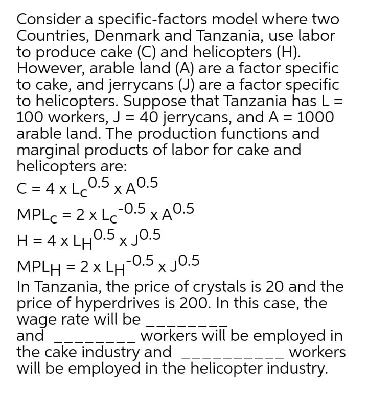 Consider a specific-factors model where two
Countries, Denmark and Tanzania, use labor
to produce cake (C) and helicopters (H).
However, arable land (A) are a factor specific
to cake, and jerrycans (J) are a factor specific
to helicopters. Suppose that Tanzania has L =
100 workers, J = 40 jerrycans, and A = 1000
arable land. The production functions and
marginal products of labor for cake and
helicopters are:
C = 4 x Lc
%D
0.5 x A0.5
MPLC = 2 x Lc0.5 x A0.5
H = 4 x LH0.5 x J0.5
MPLH = 2 x LH-0.5 x J0.5
In Tanzania, the price of crystals is 20 and the
price of hyperdrives is 200. In this case, the
wage rate will be ___
and
the cake industry and
will be employed in the helicopter industry.
%3D
workers will be employed in
workers

