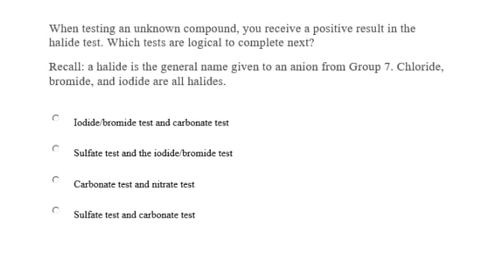 When testing an unknown compound, you receive a positive result in the
halide test. Which tests are logical to complete next?
Recall: a halide is the general name given to an anion from Group 7. Chloride,
bromide, and iodide are all halides.
Iodide/bromide test and carbonate test
Sulfate test and the iodide/bromide test
Carbonate test and nitrate test
Sulfate test and carbonate test
