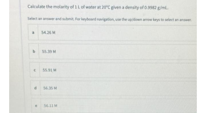 Calculate the molarity of 1 Lof water at 20°C given a density of 0.9982 g/mL.
Select an answer and submit. For keyboard navigation, use the up/down arrow keys to select an answer.
a
54.26 M
55.39 M
55.91 M
56.35 M
56.11 M
ba
