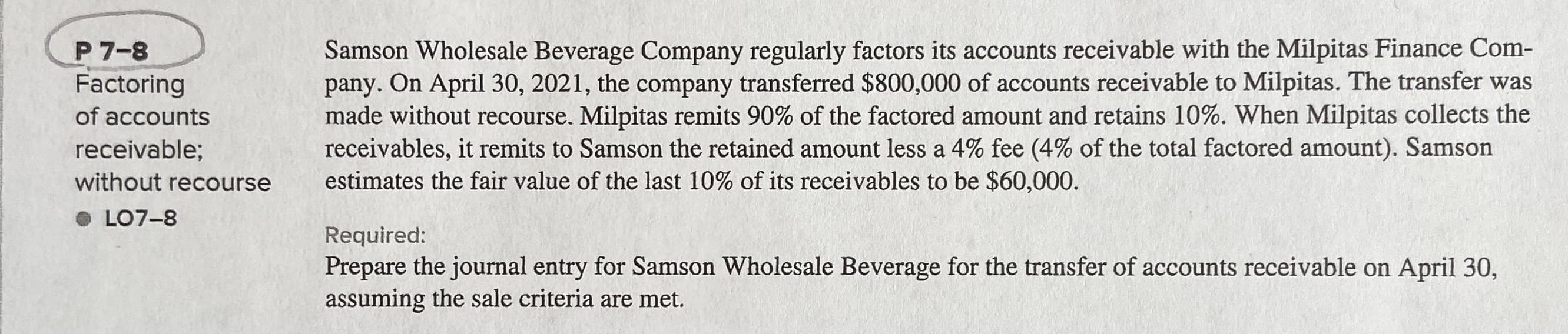 Samson Wholesale Beverage Company regularly factors its accounts receivable with the Milpitas Finance Com-
pany. On April 30, 2021, the company transferred $800,000 of accounts receivable to Milpitas. The transfer was
made without recourse. Milpitas remits 90% of the factored amount and retains 10%. When Milpitas collects the
receivables, it remits to Samson the retained amount less a 4% fee (4% of the total factored amount). Samson
estimates the fair value of the last 10% of its receivables to be $60,000.
P 7-8
Factoring
of accounts
receivable;
without recourse
• LO7-8
Required:
Prepare the journal entry for Samson Wholesale Beverage for the transfer of accounts receivable on April 30,
assuming the sale criteria are met.
