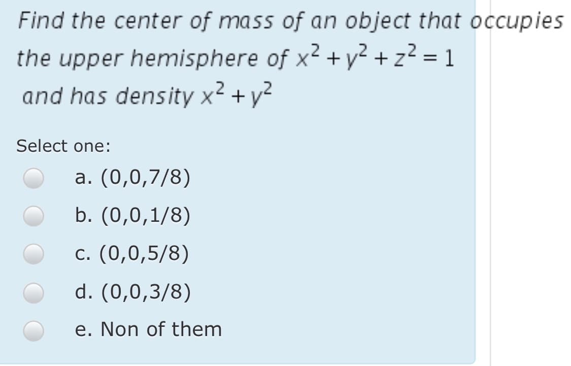 Find the center of mass of an object that occupies
the upper hemisphere of x² +y² + z² = 1
and has density x² + y²
Select one:
a. (0,0,7/8)
b. (0,0,1/8)
c. (0,0,5/8)
d. (0,0,3/8)
e. Non of them

