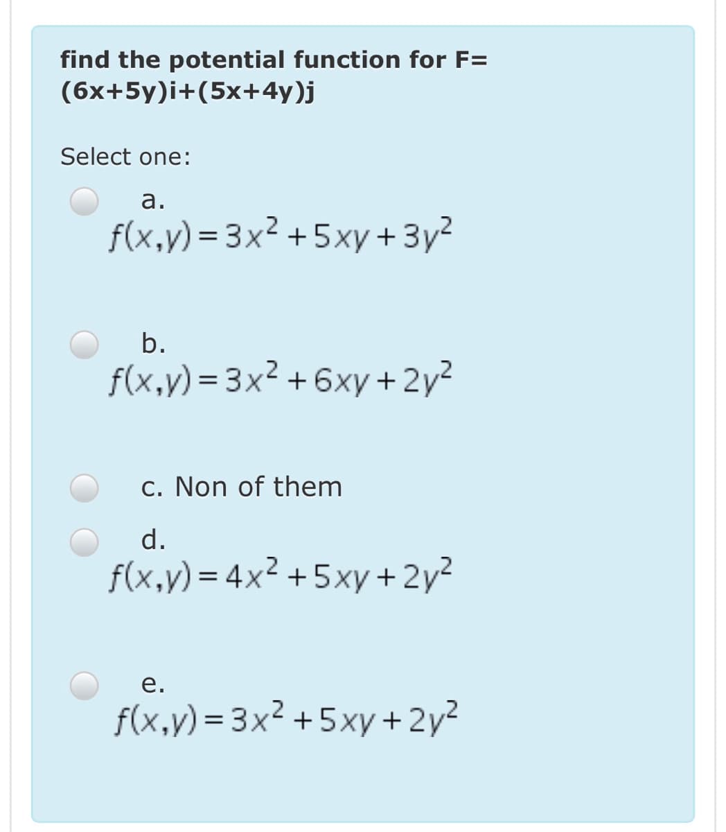 find the potential function for F=
(6x+5y)i+(5x+4y)j
Select one:
а.
f(x,y) = 3x² +5xy + 3y?
%3D
b.
f(x,y) = 3x² + 6xy + 2y²
c. Non of them
d.
f(x,y) = 4x² +5xy+ 2y²
е.
f(x,y) = 3x² +5xy +2y?
