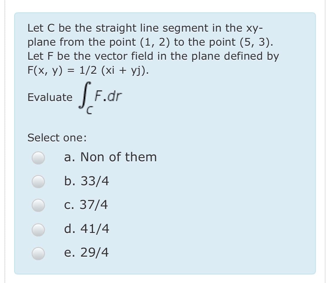 Let C be the straight line segment in the xy-
plane from the point (1, 2) to the point (5, 3).
Let F be the vector field in the plane defined by
F(x, y) = 1/2 (xi + yj).
|F.dr
Evaluate
Select one:
a. Non of them
b. 33/4
с. 37/4
d. 41/4
е. 29/4
