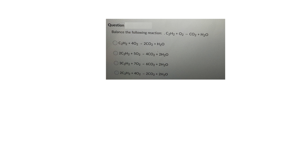 Question
Balance the following reaction: . C2H2 + O2 - CO2 + H2O
C2H2 + 402 - 2CO2 + H2O
2C2H2 + 502 - 4CO2 + 2H20
O 3C2H2 + 7O2 – 6CO2 + 2H2O
2C2H2 + 402 - 2CO2 + 2H2O
