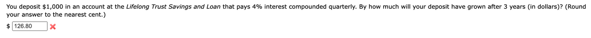 You deposit $1,000 in an account at the Lifelong Trust Savings and Loan that pays 4% interest compounded quarterly. By how much will your deposit have grown after 3 years (in dollars)? (Round
your answer to the nearest cent.)
$126.80