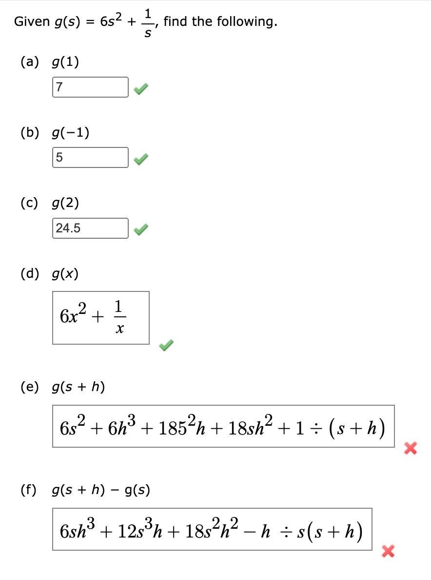 1
Given g(s) = 6s² + find the following.
(a) g(1)
7
(b) g(-1)
5
(c) g(2)
24.5
(d) g(x)
6x² +
(e) g(s + h)
1
X
6s² +6h³ + 185²h + 18sh² +1 ÷ (s + h)
(f) g(s + h) g(s)
6sh³ + 12s³h + 18s²h² −h ÷s(s+h)
X
X