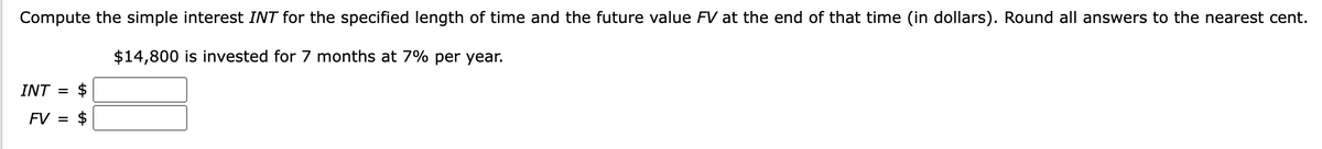 Compute the simple interest INT for the specified length of time and the future value FV at the end of that time (in dollars). Round all answers to the nearest cent.
$14,800 is invested for 7 months at 7% per year.
INT =
FV =
$
$