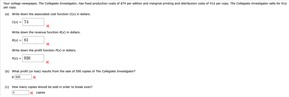 Your college newspaper, The Collegiate Investigator, has fixed production costs of $74 per edition and marginal printing and distribution costs of 41¢ per copy. The Collegiate Investigator sells for 61¢
per copy.
(a) Write down the associated cost function C(x) in dollars.
C(x) = 74
Write down the revenue function R(x) in dollars.
R(x) = 61
=
X
Write down the profit function P(x) in dollars.
P(x) = 926
X
(b) What profit (or loss) results from the sale of 500 copies of The Collegiate Investigator?
$926
X
(c) How many copies should be sold in order to break even?
4
X copies