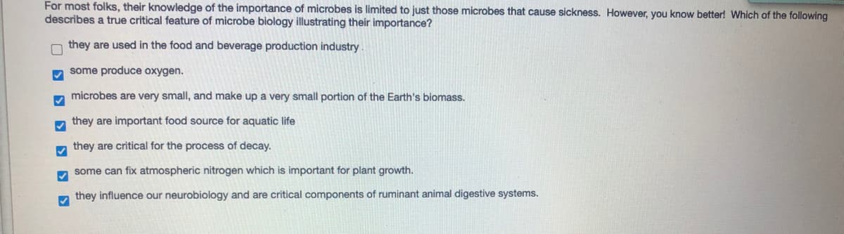 For most folks, their knowledge of the importance of microbes is limited to just those microbes that cause sickness. However, you know better! Which of the following
describes a true critical feature of microbe biology illustrating their importance?
they are used in the food and beverage production industry.
some produce oxygen.
microbes are very small, and make up a very small portion of the Earth's biomass.
m they are important food source for aquatic life
they are critical for the process of decay.
some can fix atmospheric nitrogen which is important for plant growth.
m they influence our neurobiology and are critical components of ruminant animal digestive systems.
O D D D D D D
