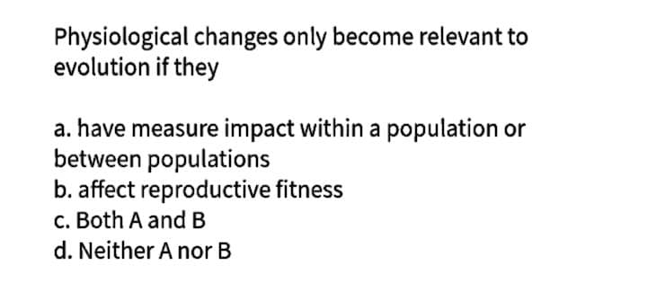 Physiological changes only become relevant to
evolution if they
a. have measure impact within a population or
between populations
b. affect reproductive fitness
c. Both A and B
d. Neither A nor B
