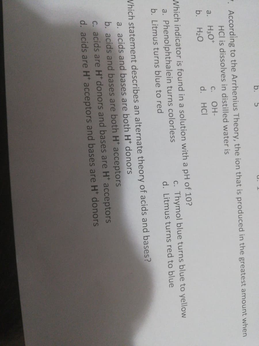 b.
. According to the Arrhenius Theory, the ion that is produced in the greatest amount when
HCl is dissolves in distilled water is
a.
H3O*
C.
OH-
b.
H20
d. HCI
Which indicator is found in a solution with a pH of 10?
a. Phenolphthalein turns colorless
c. Thymol blue turns blue to yellow
b. Litmus turns blue to red
d. Litmus turns red to blue
Vhich statement describes an alternate theory of acids and bases?
a. acids and bases are both Ht donors
b. acids and bases are both H* acceptors
C. acids are H donors and bases are H* acceptors
d. acids are H acceptors and bases are H* donors
