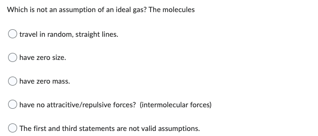 Which is not an assumption of an ideal gas? The molecules
travel in random, straight lines.
have zero size.
have zero mass.
have no attracitive/repulsive forces? (intermolecular forces)
The first and third statements are not valid assumptions.