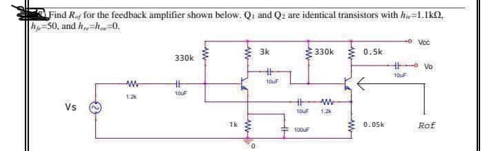 Find Raf for the feedback ämplifier shown below. Qi and Q: are identical transistors with hi=1.1k2,
h-50, and h=h.0.
-o Vcč
3k
E 330k
0.5k
330k
o vo
10uF
%23
12
Vs
1.2
1k
0.05k
Rof
100UF
