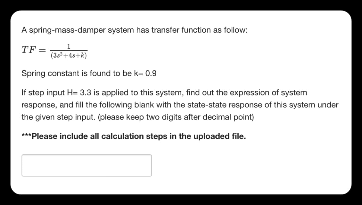 A spring-mass-damper system has transfer function as follow:
1
TF
(3s²+4s+k)
Spring constant is found to be k= 0.9
If step input H= 3.3 is applied to this system, find out the expression of system
response, and fill the following blank with the state-state response of this system under
the given step input. (please keep two digits after decimal point)
***Please include all calculation steps in the uploaded file.
