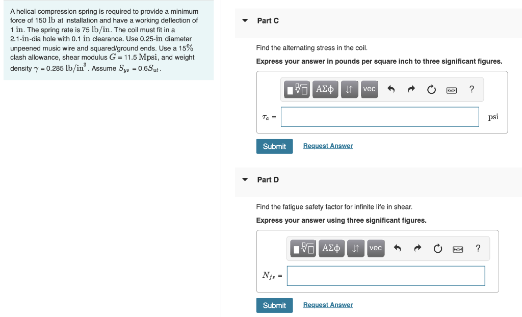 A helical compression spring is required to provide a minimum
force of 150 lb at installation and have a working deflection of
1 in. The spring rate is 75 lb/in. The coil must fit in a
2.1-in-dia hole with 0.1 in clearance. Use 0.25-in diameter
Part C
unpeened music wire and squared/ground ends. Use a 15%
clash allowance, shear modulus G = 11.5 Mpsi, and weight
density y = 0.285 lb/in. Assume Sys = 0.6.Sut .
Find the alternating stress in the coil.
Express your answer in pounds per square inch to three significant figures.
vec
?
Ta =
psi
Submit
Request Answer
Part D
Find the fatigue safety factor for infinite life in shear.
Express your answer using three significant figures.
ΑΣφ
?
vec
Njs =
Submit
Request Answer
