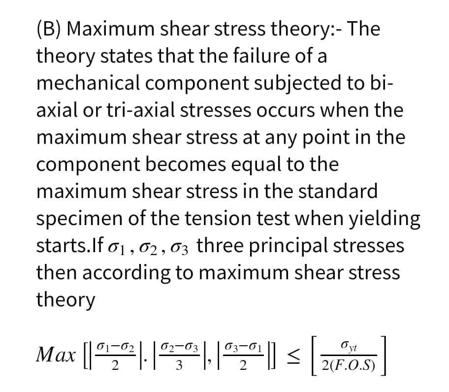 (B) Maximum shear stress theory:- The
theory states that the failure of a
mechanical component subjected to bi-
axial or tri-axial stresses occurs when the
maximum shear stress at any point in the
component becomes equal to the
maximum shear stress in the standard
specimen of the tension test when yielding
starts.If o1, 02 ,03 three principal stresses
then according to maximum shear stress
theory
Max 의 s |
01-02
02-03
03-01
Oyt
2
3
2
2(F.O.S)
