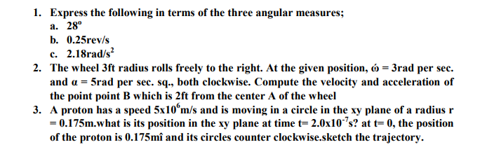 1. Express the following in terms of the three angular measures;
а. 28°
b. 0.25rev/s
c. 2.18rad/s?
2. The wheel 3ft radius rolls freely to the right. At the given position, ó = 3rad per sec.
and a = 5rad per sec. sq., both clockwise. Compute the velocity and acceleration of
the point point B which is 2ft from the center A of the wheel
3. A proton has a speed 5x10°m/s and is moving in a circle in the xy plane of a radius r
= 0.175m.what is its position in the xy plane at time t= 2.0x10"s? at t= 0, the position
of the proton is 0.175mî and its circles counter clockwise.sketch the trajectory.

