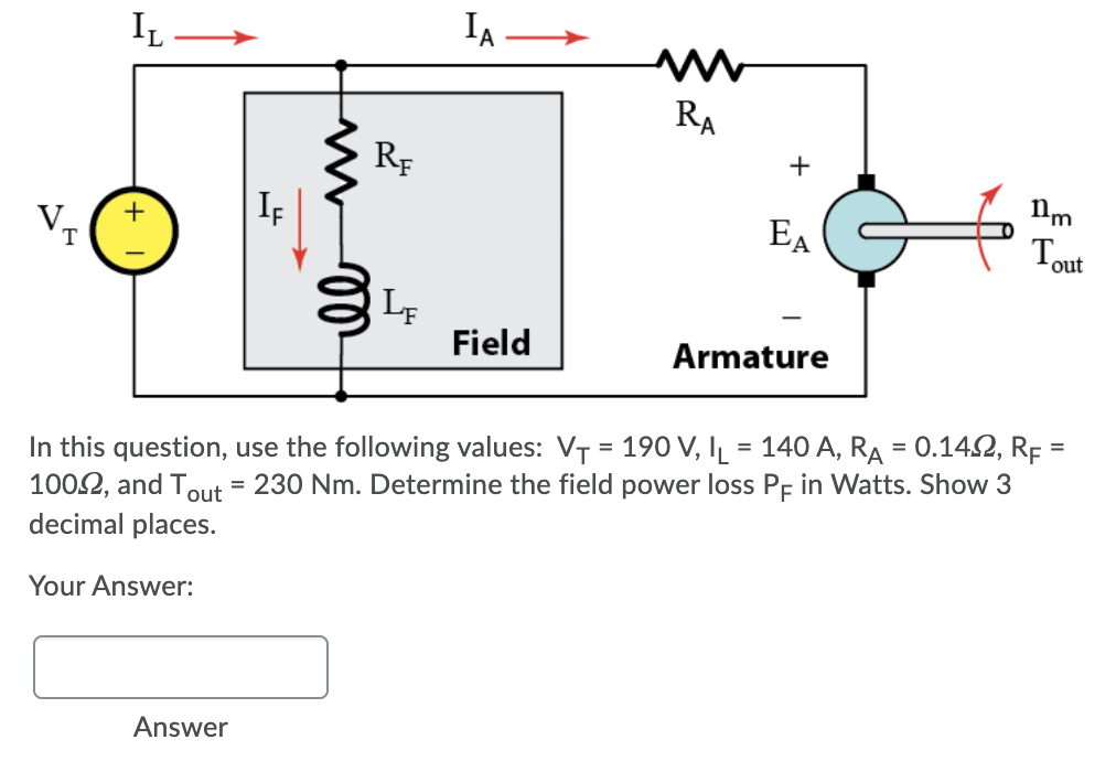 IL
IA-
RA
RF
+
VT
IF
EA
Tout
Field
Armature
In this question, use the following values: VT = 190 V, IL = 140 A, RA = 0.142, RF =
1002, and Tout = 230 Nm. Determine the field power loss Pp in Watts. Show 3
decimal places.
%3D
%3D
Your Answer:
Answer
