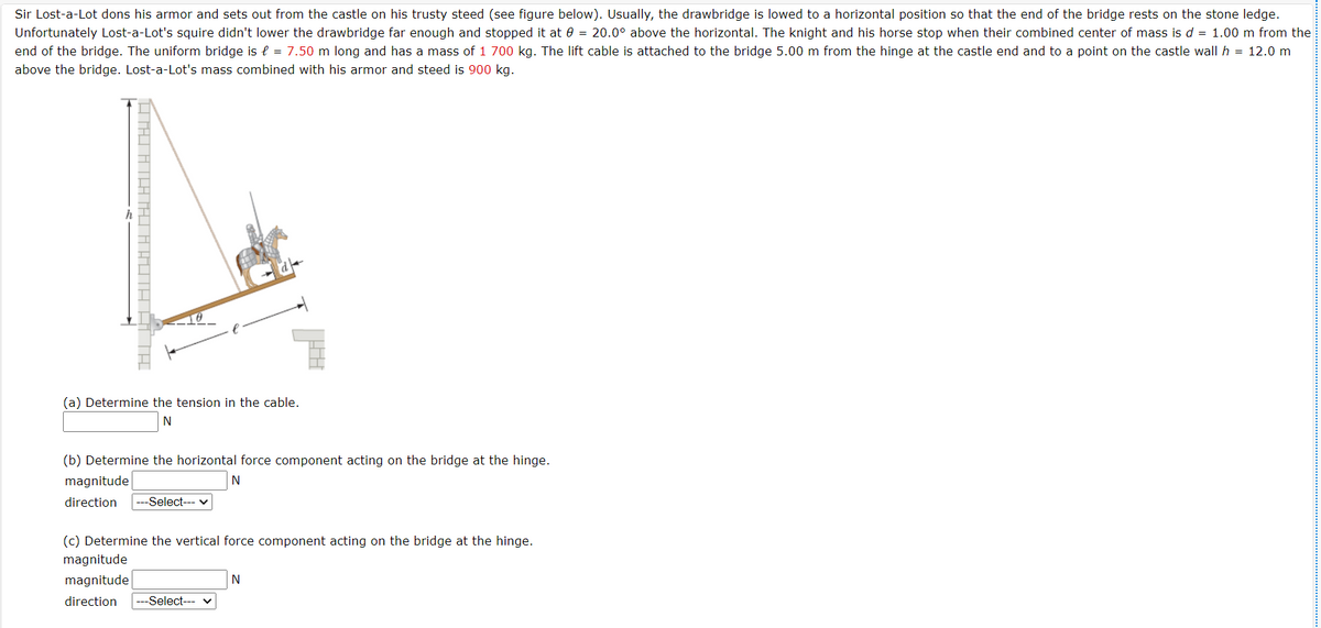 Sir Lost-a-Lot dons his armor and sets out from the castle on his trusty steed (see figure below). Usually, the drawbridge is lowed to a horizontal position so that the end of the bridge rests on the stone ledge.
Unfortunately Lost-a-Lot's squire didn't lower the drawbridge far enough and stopped it at 0 = 20.0° above the horizontal. The knight and his horse stop when their combined center of mass is d = 1.00 m from the
end of the bridge. The uniform bridge is e = 7.50 m long and has a mass of 1 700 kg. The lift cable is attached to the bridge 5.00 m from the hinge at the castle end and to a point on the castle wall h = 12.0 m
above the bridge. Lost-a-Lot's mass combined with his armor and steed is 900 kg.
(a) Determine the tension in the cable.
N
(b) Determine the horizontal force component acting on the bridge at the hinge.
magnitude
N
direction
---Select--- v
(c) Determine the vertical force component acting on the bridge at the hinge.
magnitude
magnitude
N
direction
-Select---
THI ATA THI A AUTA A TH
