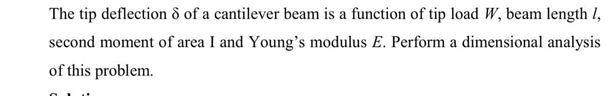 The tip deflection & of a cantilever beam is a function of tip load W, beam length l,
second moment of area I and Young's modulus E. Perform a dimensional analysis
of this problem.
