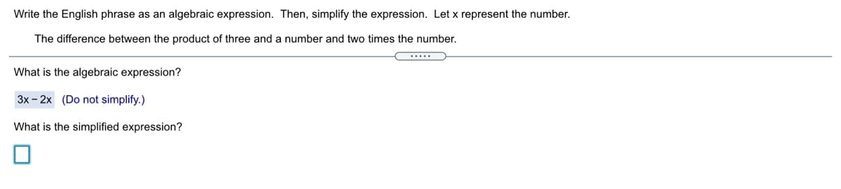 Write the English phrase as an algebraic expression. Then, simplify the expression. Let x represent the number.
The difference between the product of three and a number and two times the number.
What is the algebraic expression?
3x - 2x (Do not simplify.)
What is the simplified expression?
