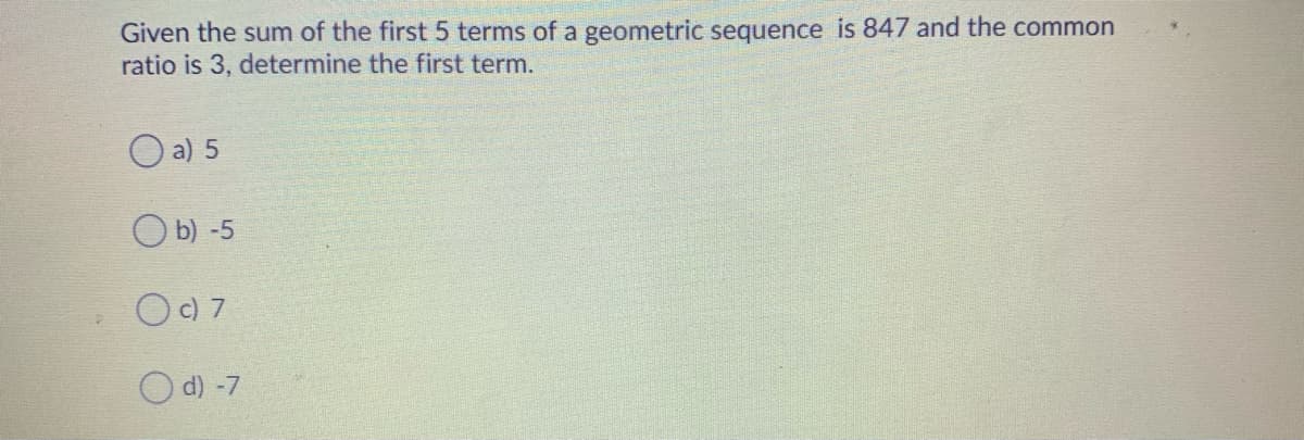 Given the sum of the first 5 terms of a geometric sequence is 847 and the common
ratio is 3, determine the first term.
O a) 5
O b) -5
OC) 7
O d) -7
