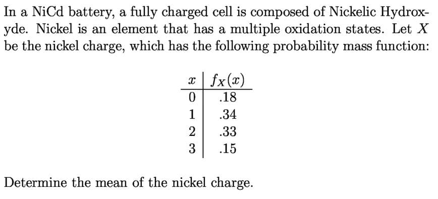 In a NiCd battery, a fully charged cell is composed of Nickelic Hydrox-
yde. Nickel is an element that has a multiple oxidation states. Let X
be the nickel charge, which has the following probability mass function:
x fx(x)
.18
1
.34
.33
.15
Determine the mean of the nickel charge.
