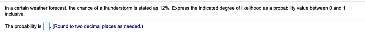 In a certain weather forecast, the chance of a thunderstorm is stated as 12%. Express the indicated degree of likelihood as a probability value between 0 and 1
inclusive.
The probability is
(Round to two decimal places as needed.)
