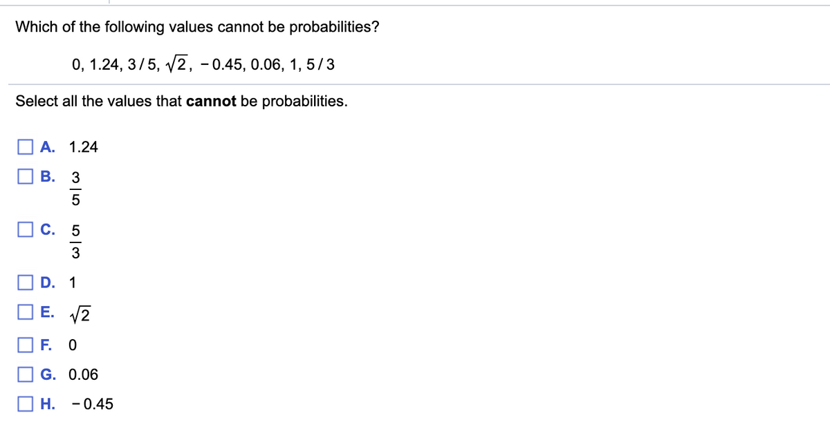 Which of the following values cannot be probabilities?
0, 1.24, 3/5, v2, - 0.45, 0.06, 1, 5/3
Select all the values that cannot be probabilities.
A. 1.24
3
O C. 5
3
D. 1
E. V2
F. 0
G. 0.06
Н.
- 0.45
B.
O O O

