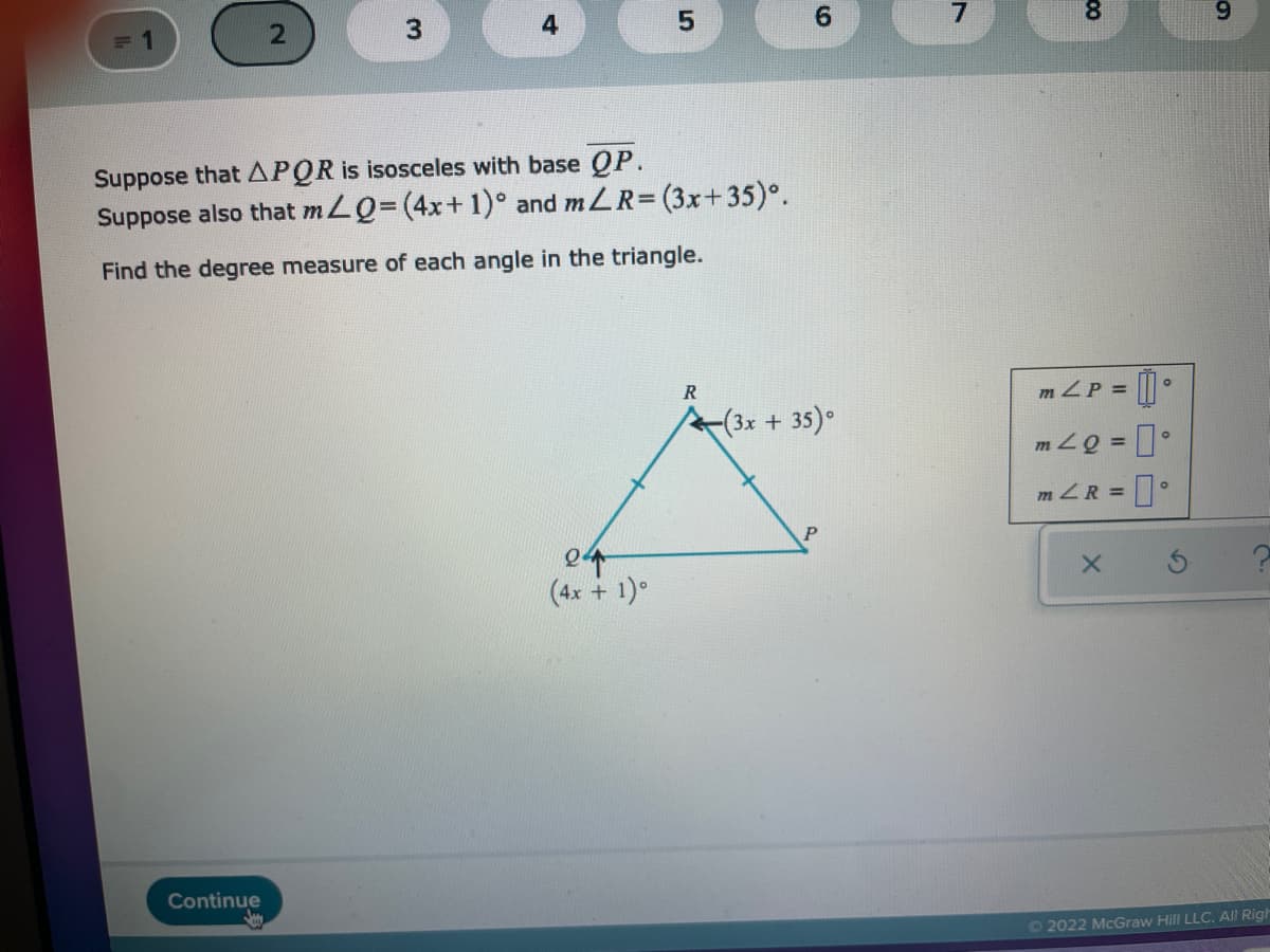 2
Continue
3
4
Suppose that APQR is isosceles with base QP.
Suppose also that mZQ= (4x+1)° and mZR= (3x+35)°.
Find the degree measure of each angle in the triangle.
5
24
(4x + 1)⁰
R
6
-(3x + 35)°
7
8
00
m 4P =
m²0 = °
0
m 2R =
X
= 0°
9
Ⓒ2022 McGraw Hill LLC. All Righ