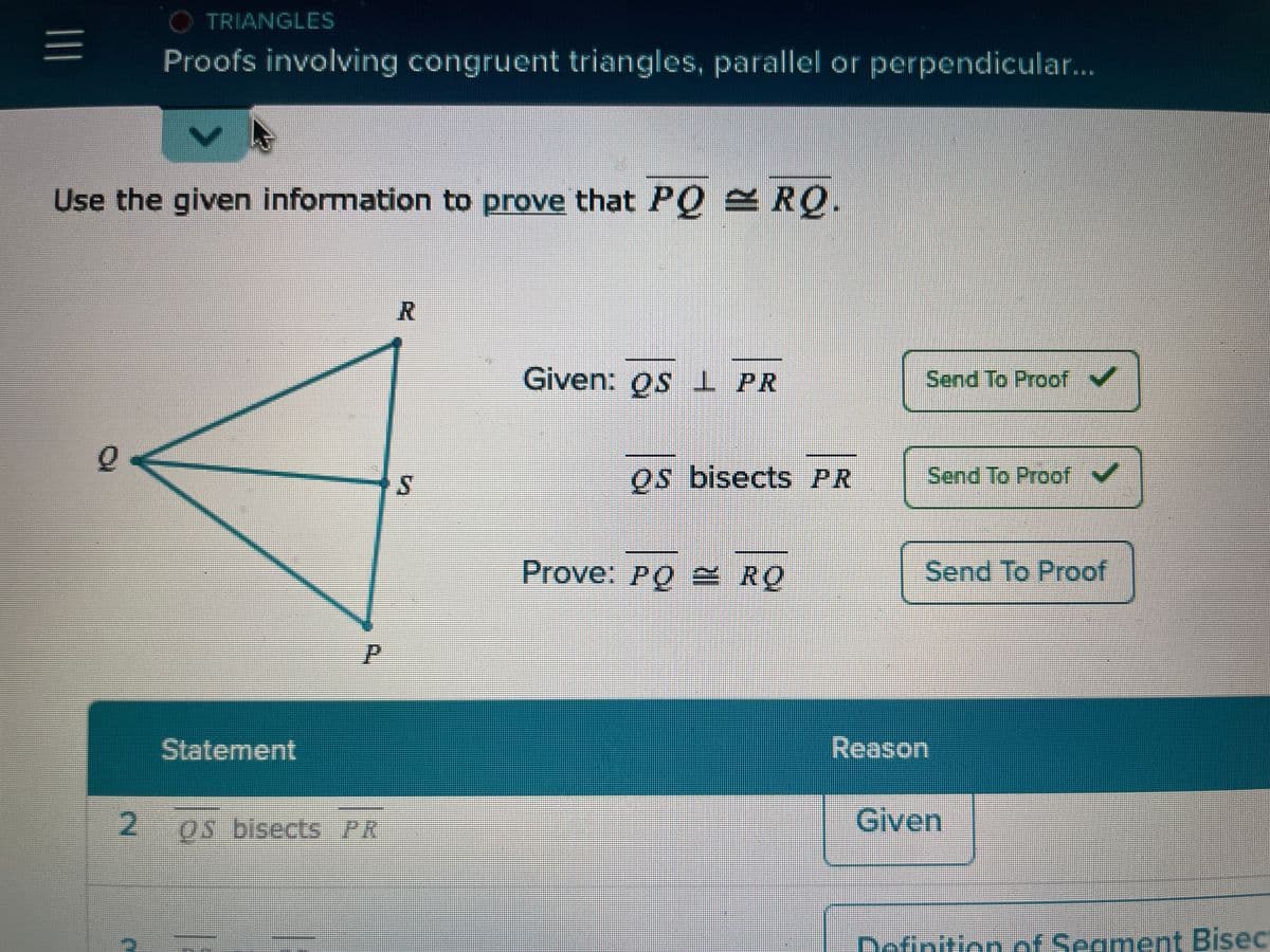 |||
Use the given information to prove that PQ = RQ.
Q
O TRIANGLES
Proofs involving congruent triangles, parallel or perpendicular...
2
Statement
P
OS bisects PR
R
S
Given: os PR
Os bisects PR
Prove: PO RO
Po
Send To Proof ✓
Send To Proof ✓
Send To Proof
Reason
Given
Definition of Segment Bisect