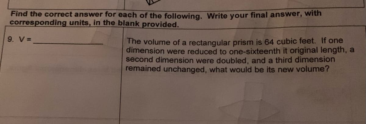 Find the correct answer for each of the following. Write your final answer, with
corresponding units, in the blank provided.
9. V =
The volume of a rectangular prism is 64 cubic feet. If one
dimension were reduced to one-sixteenth it original length, a
second dimension were doubled, and a third dimension
remained unchanged, what would be its new volume?