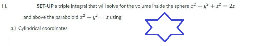 III.
SET-UP a triple integral that will solve for the volume inside the sphere x² + y² + z² = 2z
and above the paraboloid x² + y² = z using
☆
a.) Cylindrical coordinates