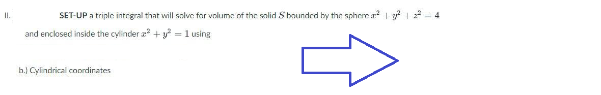 II.
SET-UP a triple integral that will solve for volume of the solid S bounded by the sphere x² + y² + ² = 4
and enclosed inside the cylinder x² + y²
= 1 using
b.) Cylindrical coordinates