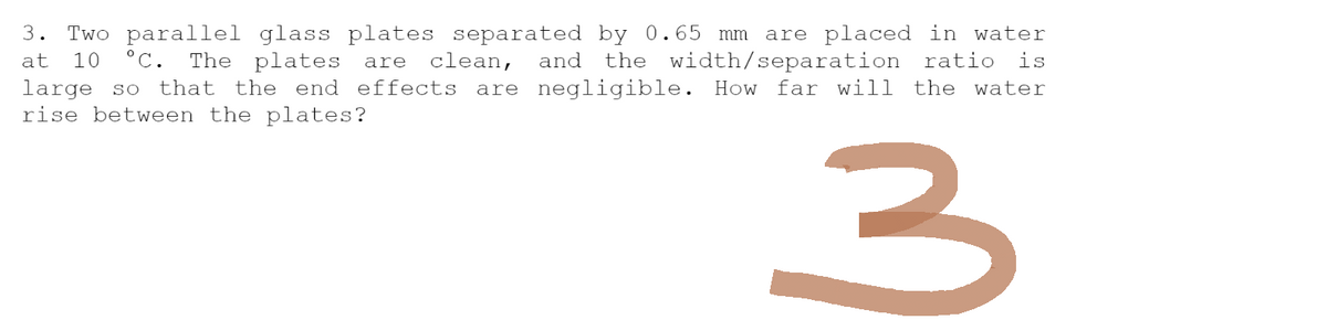 3. Two parallel glass plates separated by 0.65 mm are placed in water
at 10 °C. The plates are clean, and the width/separation ratio is
large so that the end effects are negligible. How far will the water
rise between the plates?
3