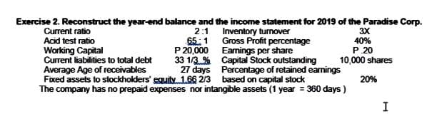 Exercise 2. Reconstruct the year-end balance and the income statement for 2019 of the Paradise Corp.
Current ratio
Acid test ratio
Working Capital
Current liabilities to total debt
Average Age of receivables
Fixed assets to stockholders' equity 1.66 213 based on capital stock
The company has no prepaid expenses nor intangible assets (1 year = 360 days )
2:1 Inventory turnover
65:1 Gross Profit percentage
P 20,000 Eamings per share
33 1/3 % Capital Stock outstanding
27 days Percentage of retained earnings
3X
40%
P.20
10,000 shares
20%
I
