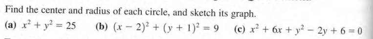 Find the center and radius of each circle, and sketch its graph.
(a) x² + y² = 25
(b) (x - 2)? + (y + 1)² = 9 (c) x² + 6x + y² – 2y + 6 = 0
