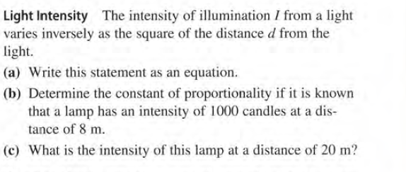 Light Intensity The intensity of illumination I from a light
varies inversely as the square of the distance d from the
light.
(a) Write this statement as an equation.
(b) Determine the constant of proportionality if it is known
that a lamp has an intensity of 1000 candles at a dis-
tance of 8 m.
(c) What is the intensity of this lamp at a distance of 20 m?
