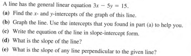 A line has the general linear equation 3x – 5y = 15.
(a) Find the x- and y-intercepts of the graph of this line.
(b) Graph the line. Use the intercepts that you found in part (a) to help you.
(c) Write the equation of the line in slope-intercept form.
(d) What is the slope of the line?
(e) What is the slope of any line perpendicular to the given line?
