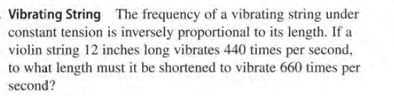 Vibrating String The frequency of a vibrating string under
constant tension is inversely proportional to its length. If a
violin string 12 inches long vibrates 440 times per second,
to what length must it be shortened to vibrate 660 times per
second?
