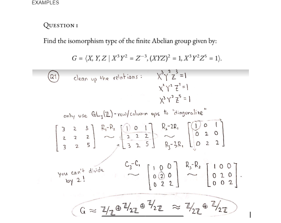 EXAMPLES
QUESTION I
Find the isomorphism type of the finite Abelian group given by:
G = (X, Y, Z | X³y² = Z−³, (XYZ)² = 1, X³ Y²Z² = 1).
Q1
3
XYZ² = 1
X²Y²Z² = 1
X³Y²Z² = 1
only use GL3 (Z) - row/column ops to "diaguralize"
R₁-R₂
R₂-2R₁
3
2
3
clean
2
2
2
3
2
5
G
up
the relations:
you can't divide
by 2!
1
10 1
2 2
2
325
C3--C₁
R₂-3R,
100
0 2 0
022
4/204224/22
02
02
R3-R₂
1
0
2
10 0
020
002
7/27 & 7/27
I