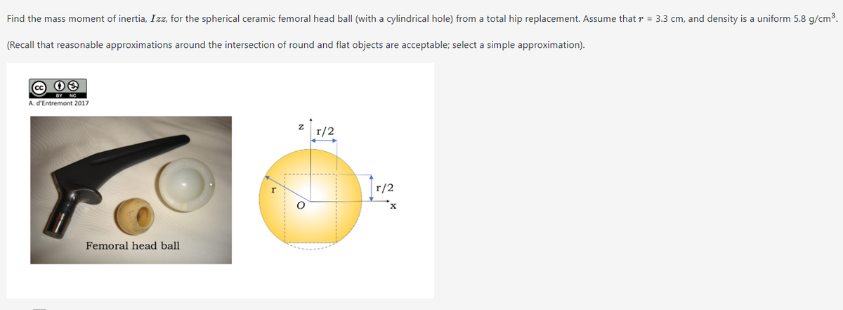 Find the mass moment of inertia, Izz, for the spherical ceramic femoral head ball (with a cylindrical hole) from a total hip replacement. Assume that r = 3.3 cm, and density is a uniform 5.8 g/cm³.
(Recall that reasonable approximations around the intersection of round and flat objects are acceptable; select a simple approximation).
08
A. d'Entremont 2017
Femoral head ball
r/2
r/2