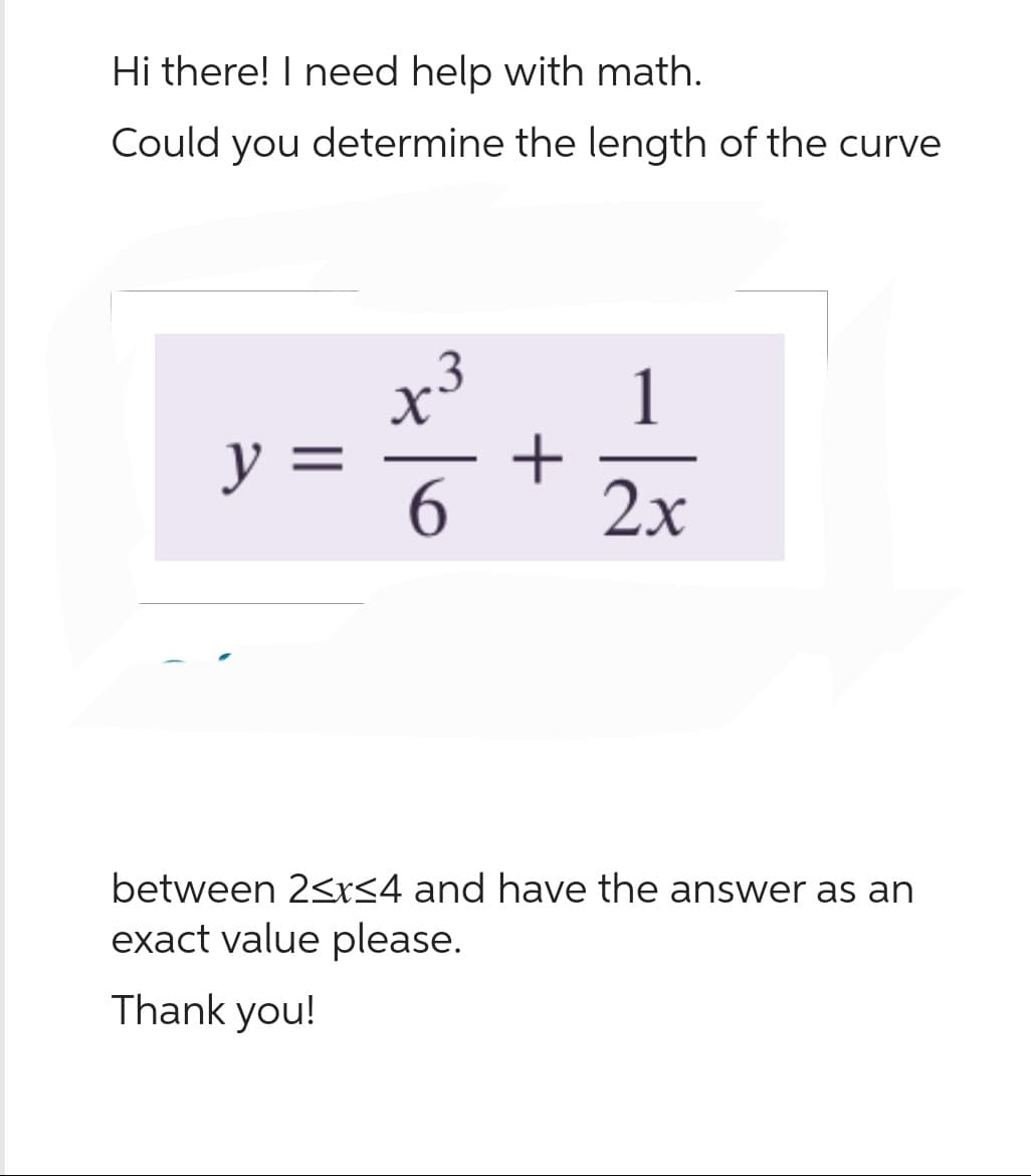 Hi there! I need help with math.
Could you determine the length of the curve
y =
X
6
+
1
|
2x
between 2≤x≤4 and have the answer as an
exact value please.
Thank you!