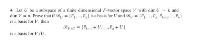 4. Let U be a subspace of a finite dimensional F-vector space V with dim U = k and
dim V = n. Prove that if By = (.....) is a basis for U and By = (U₁₁ U₁₁ U₁+1U₂)
is a basis for V. then
By/U = (k+1+U₂+U}
is a basis for V/U.